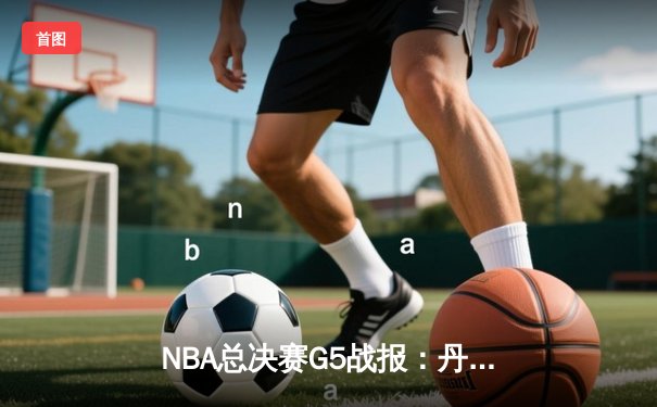NBA总决赛G5战报：丹佛掘金主场力克迈阿密热火，约基奇三双引领卫冕冠军夺冠在望